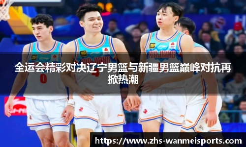 全运会精彩对决辽宁男篮与新疆男篮巅峰对抗再掀热潮