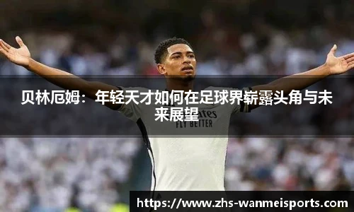 贝林厄姆：年轻天才如何在足球界崭露头角与未来展望